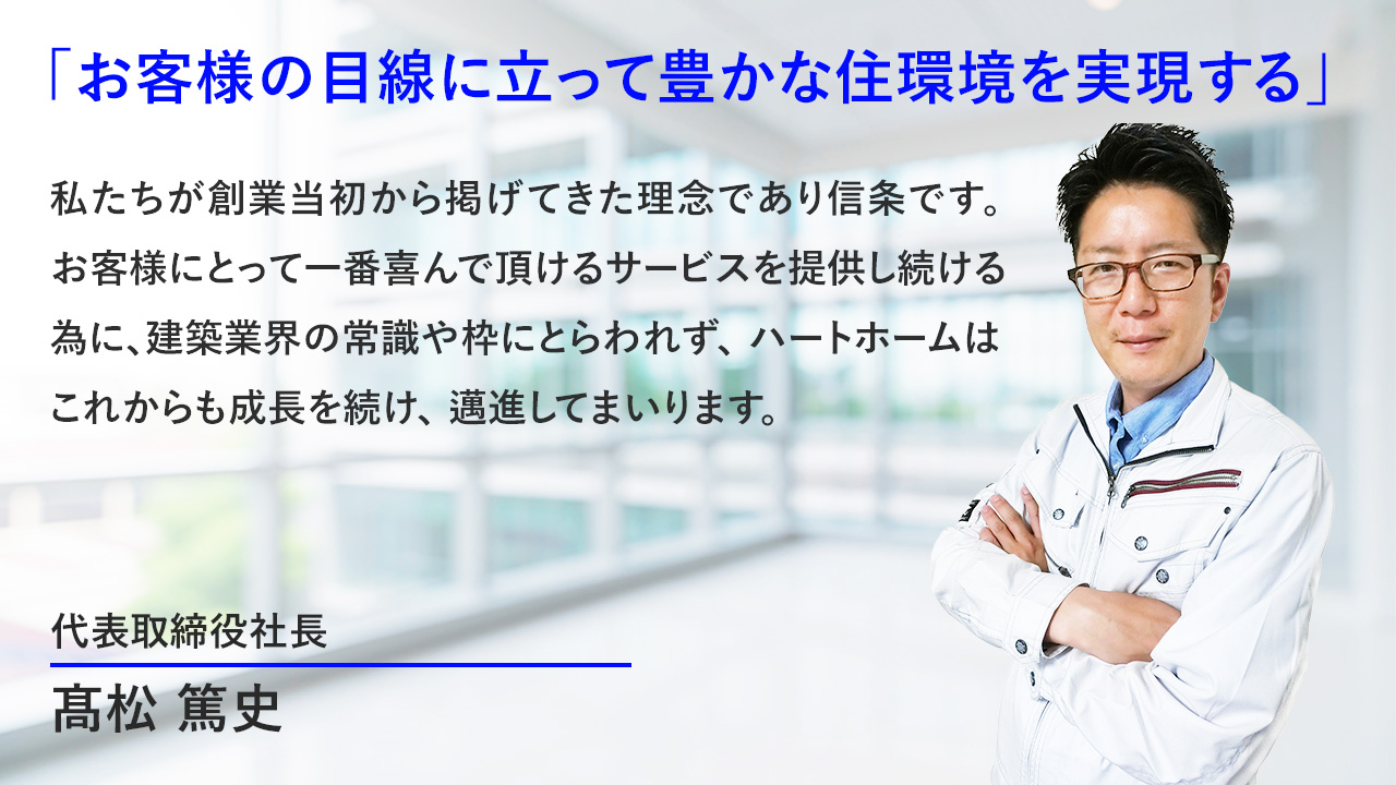 「お客様の目線に立って豊かな住環境を実現する」私たちが創業当初から掲げてきた理念でもあり信条です。様々な可能性を広げお客様の住まいの実現にとってより貢献できる会社になること。10年20年、さらには世代を継いでお客様から頼りにされる会社であること。私たちはそのために何ができるか何をするべきかを常に考えながら仕事をしています。お客様にとって一番喜んでいただけるサービスを提供し続けるために建築業界の常識や枠にとらわれず、株式会社ハートホームはこれからも成長を続け、精進してまいります。